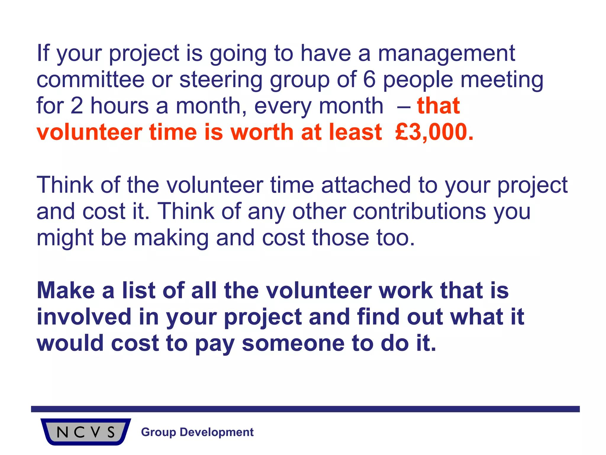 If your project is going to have a management committee or steering group of 6 people meeting for 2 hours a month, every month  –  that volunteer time is worth at least  £3,000. Think of the volunteer time attached to your project and cost it. Think of any other contributions you might be making and cost those too. Make a list of all the volunteer work that is involved in your project and find out what it would cost to pay someone to do it. 