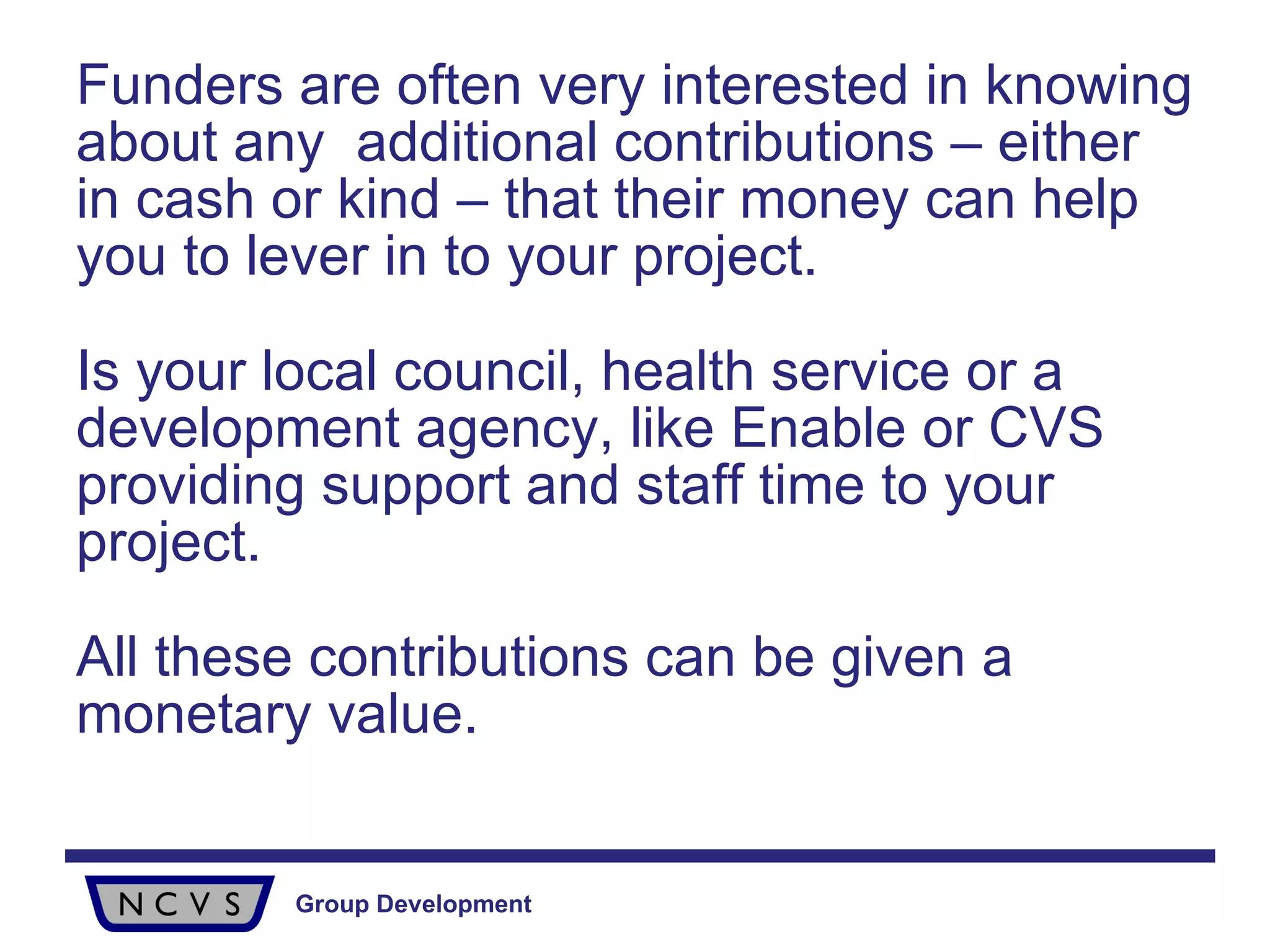 Funders are often very interested in knowing about any  additional contributions – either in cash or kind – that their money can help you to lever in to your project. Is your local council, health service or a development agency, like Enable or CVS providing support and staff time to your project.  All these contributions can be given a monetary value. 