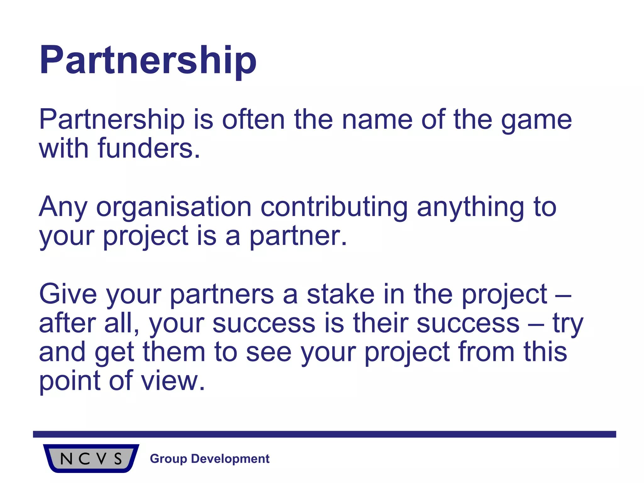Partnership Partnership is often the name of the game with funders.  Any organisation contributing anything to your project is a partner.  Give your partners a stake in the project – after all, your success is their success – try and get them to see your project from this point of view. 