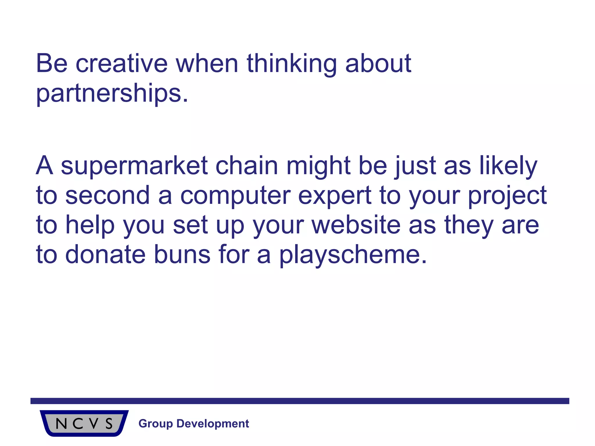 Be creative when thinking about partnerships.  A supermarket chain might be just as likely to second a computer expert to your project to help you set up your website as they are to donate buns for a playscheme. 