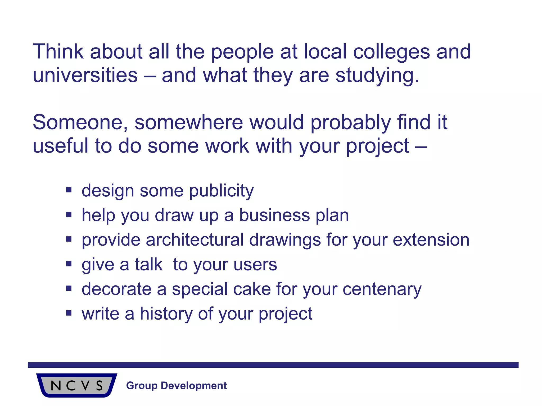 Think about all the people at local colleges and universities – and what they are studying.  Someone, somewhere would probably find it useful to do some work with your project – design some publicity help you draw up a business plan provide architectural drawings for your extension give a talk  to your users decorate a special cake for your centenary write a history of your project   