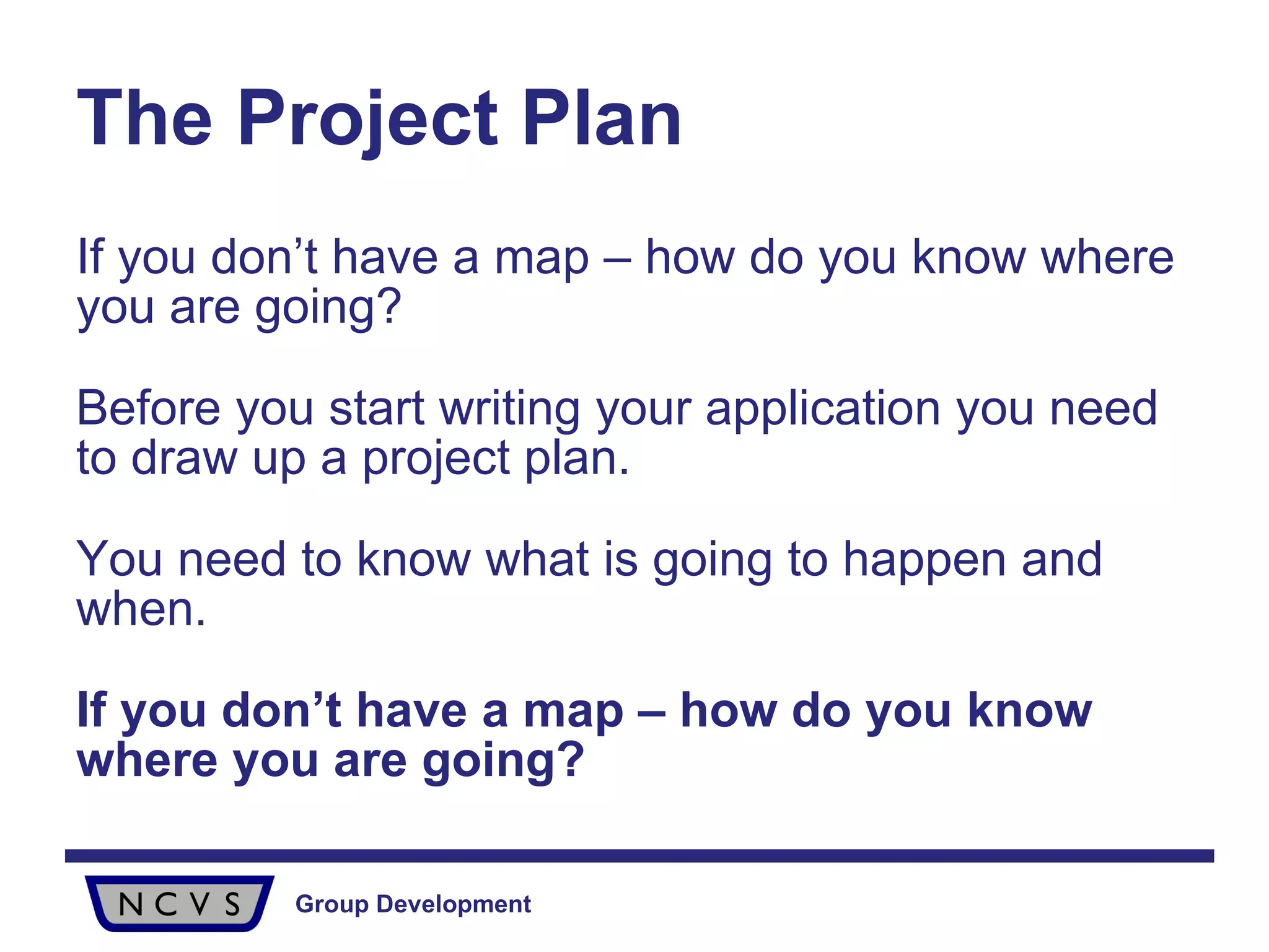 The Project Plan If you don’t have a map – how do you know where you are going? Before you start writing your application you need to draw up a project plan.  You need to know what is going to happen and when.  If you don’t have a map – how do you know where you are going? 