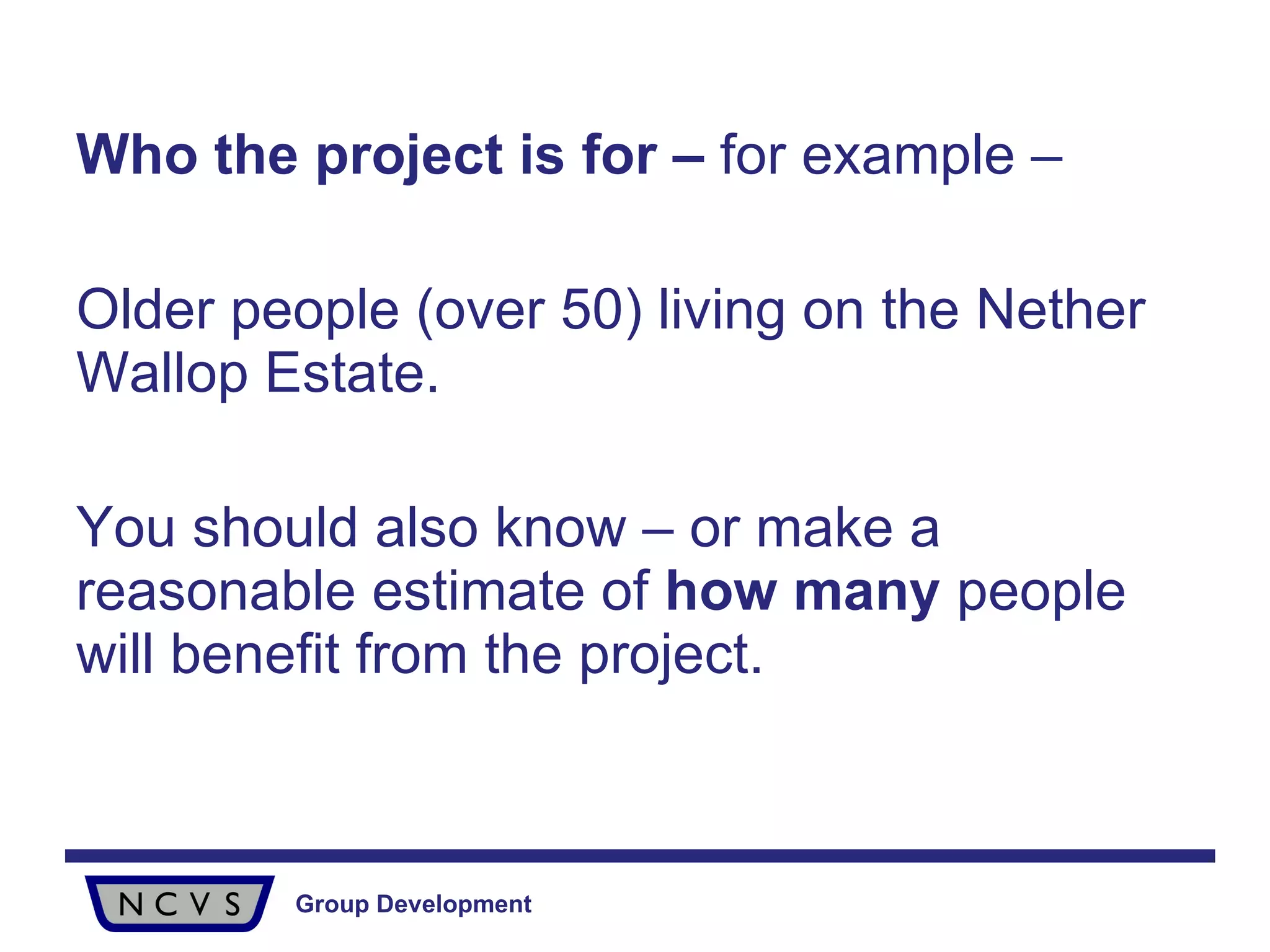 Who the project is for –  for example – Older people (over 50) living on the Nether Wallop Estate.  You should also know – or make a reasonable estimate of  how many  people will benefit from the project. 