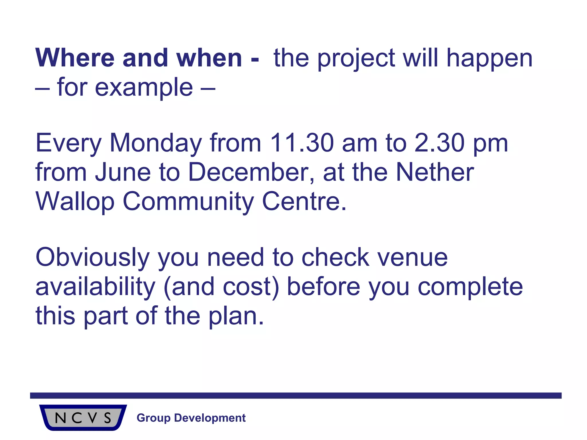 Where and when   -  the project will happen – for example –  Every Monday from 11.30 am to 2.30 pm from June to December, at the Nether Wallop Community Centre.  Obviously you need to check venue availability (and cost) before you complete this part of the plan. 