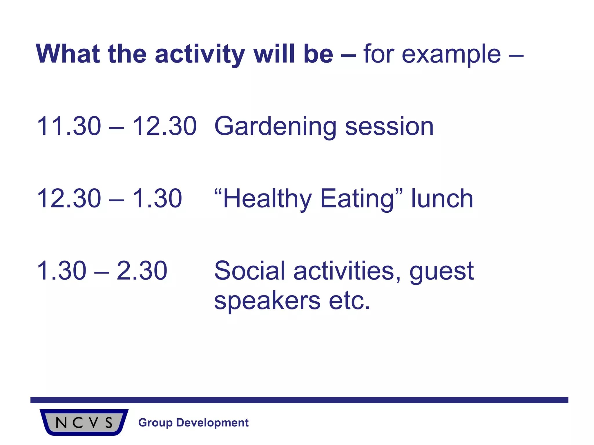 What the activity will be –  for example –  11.30 – 12.30 Gardening session 12.30 – 1.30 “Healthy Eating” lunch 1.30 – 2.30 Social activities, guest  speakers etc. 