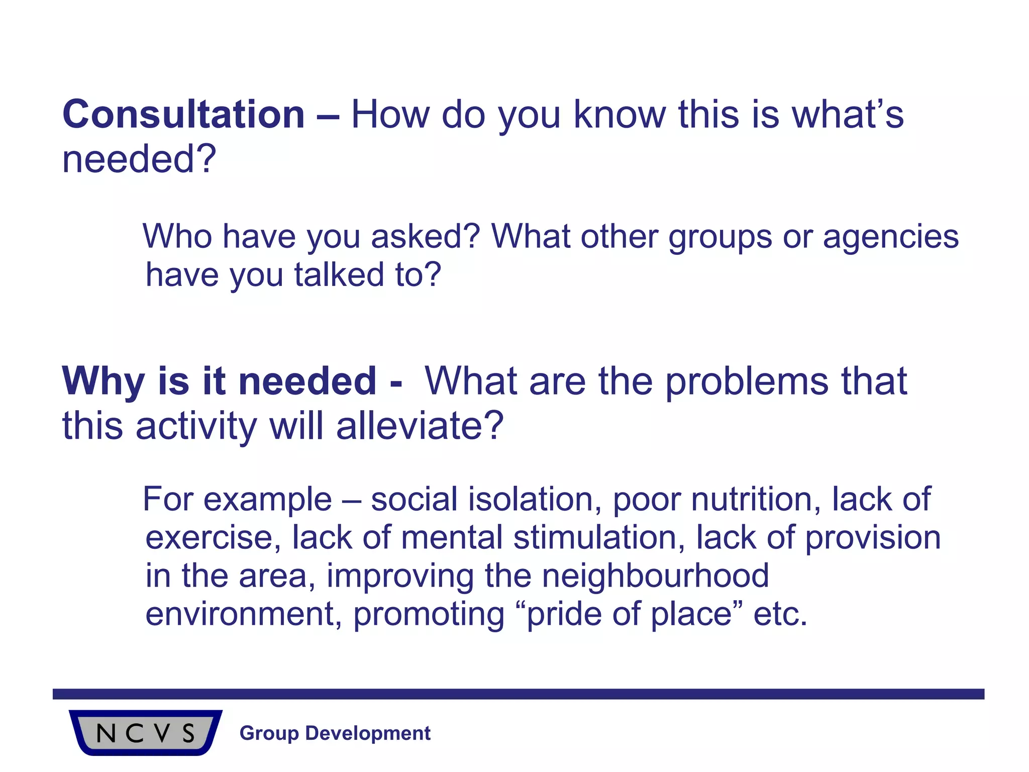 Consultation –  How do you know this is what’s needed?  Who have you asked? What other groups or agencies have you talked to? Why is it needed -  What are the problems that this activity will alleviate?  For example – social isolation, poor nutrition, lack of exercise, lack of mental stimulation, lack of provision in the area, improving the neighbourhood environment, promoting “pride of place” etc. 
