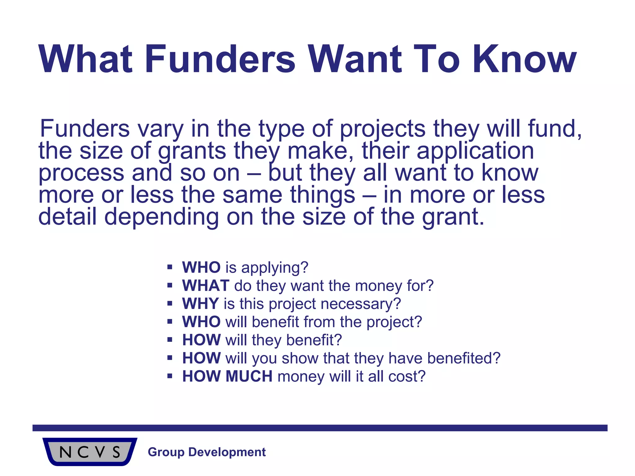 What Funders Want To Know Funders vary in the type of projects they will fund, the size of grants they make, their application process and so on – but they all want to know more or less the same things – in more or less detail depending on the size of the grant. WHO  is applying? WHAT  do they want the money for? WHY  is this project necessary? WHO  will benefit from the project? HOW  will they benefit? HOW  will you show that they have benefited? HOW   MUCH  money will it all cost? 
