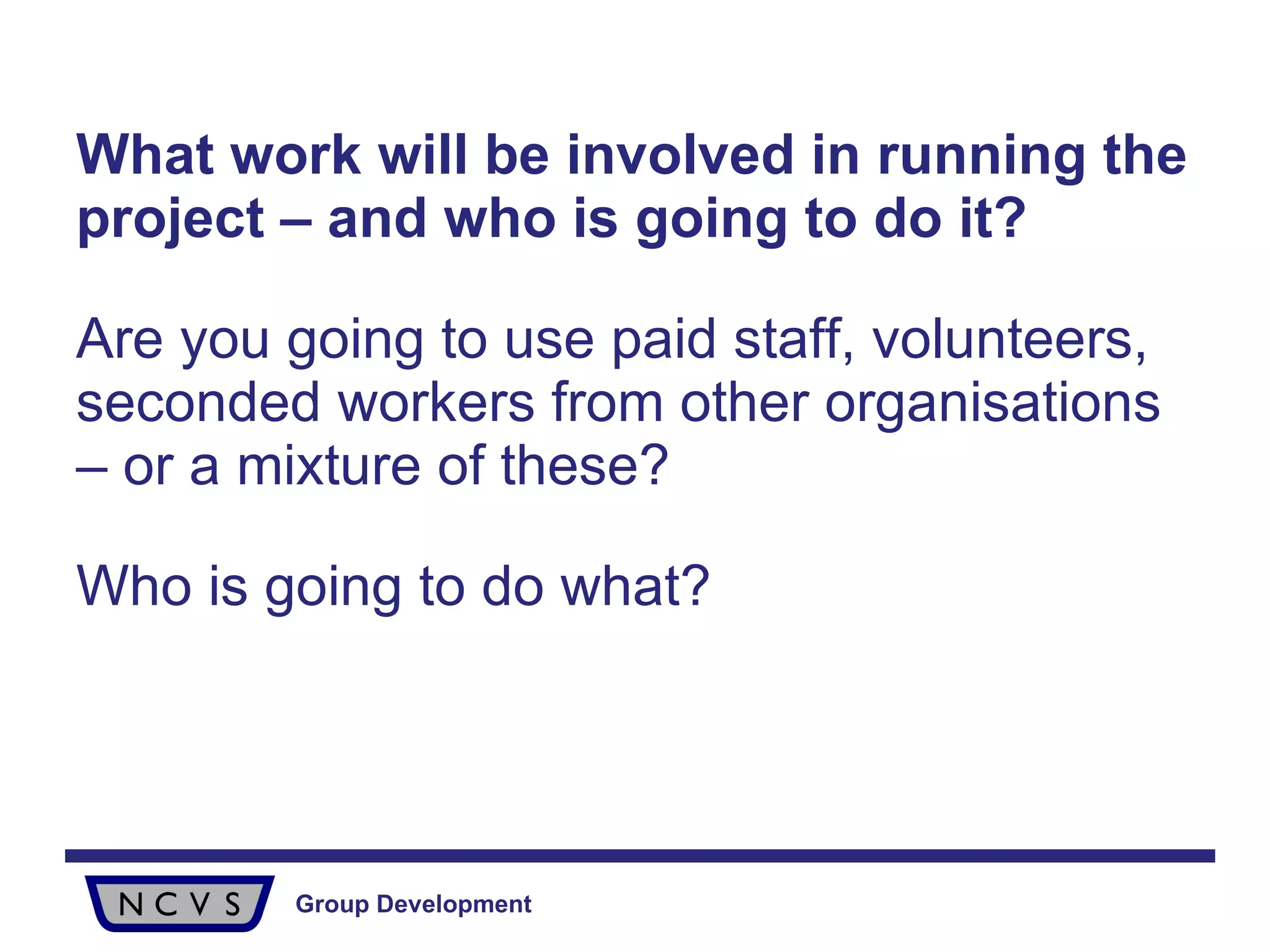 What work will be involved in running the project – and who is going to do it?   Are you going to use paid staff, volunteers, seconded workers from other organisations – or a mixture of these?  Who is going to do what?  