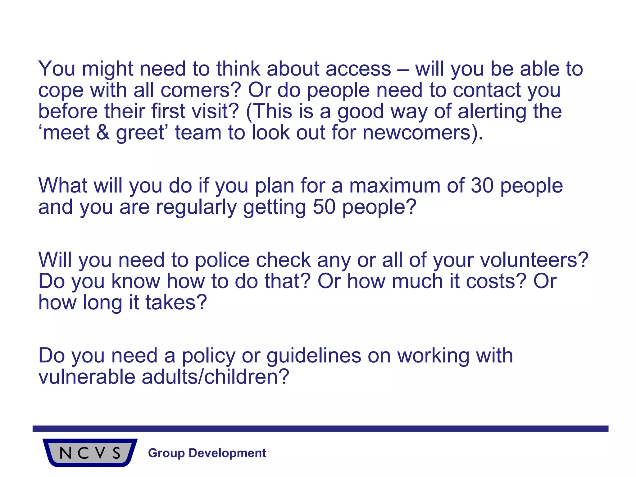 You might need to think about access – will you be able to cope with all comers? Or do people need to contact you before their first visit? (This is a good way of alerting the ‘meet & greet’ team to look out for newcomers).  What will you do if you plan for a maximum of 30 people and you are regularly getting 50 people? Will you need to police check any or all of your volunteers? Do you know how to do that? Or how much it costs? Or how long it takes? Do you need a policy or guidelines on working with vulnerable adults/children? 