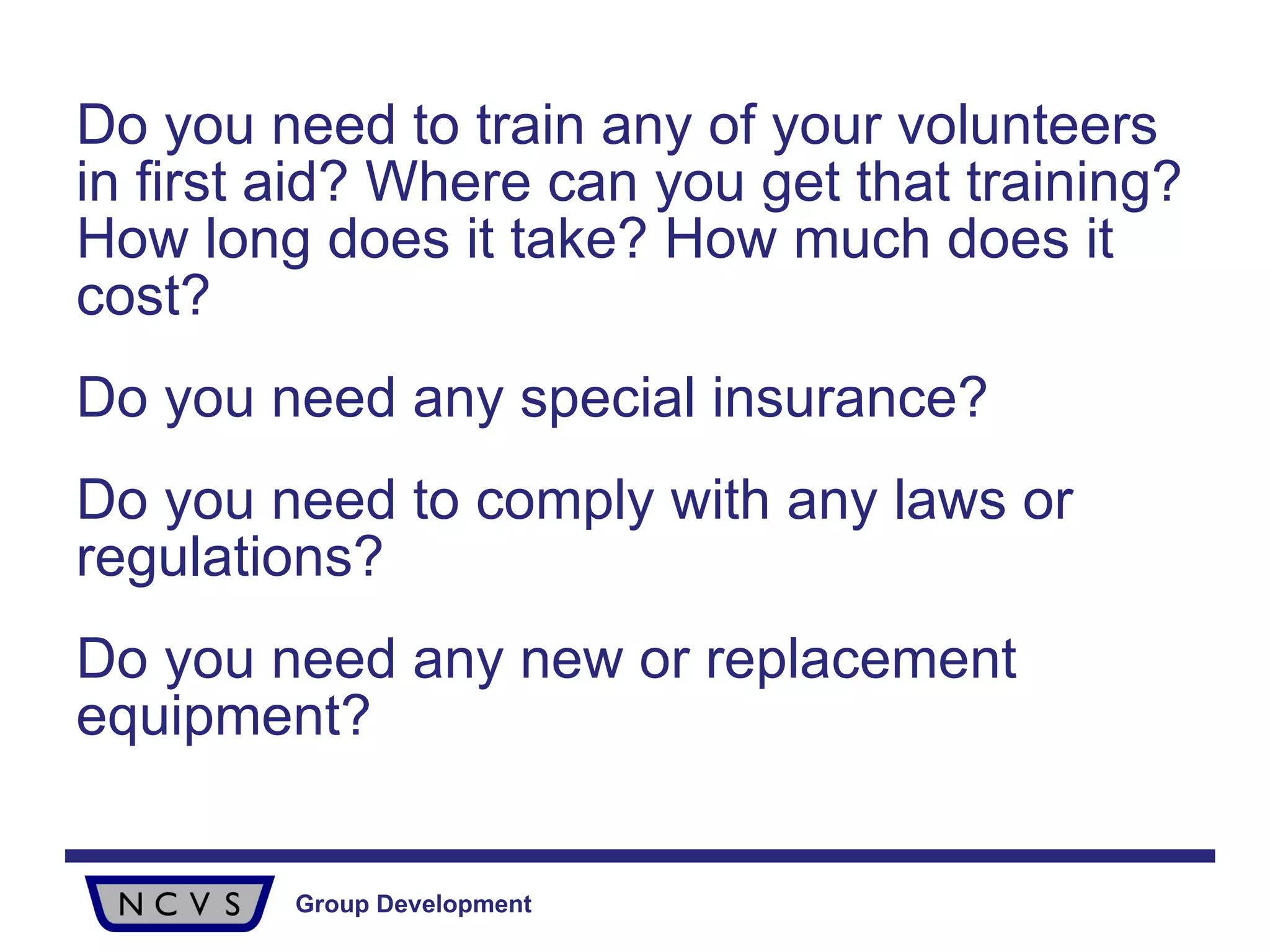 Do you need to train any of your volunteers in first aid? Where can you get that training? How long does it take? How much does it cost? Do you need any special insurance? Do you need to comply with any laws or regulations? Do you need any new or replacement equipment? 
