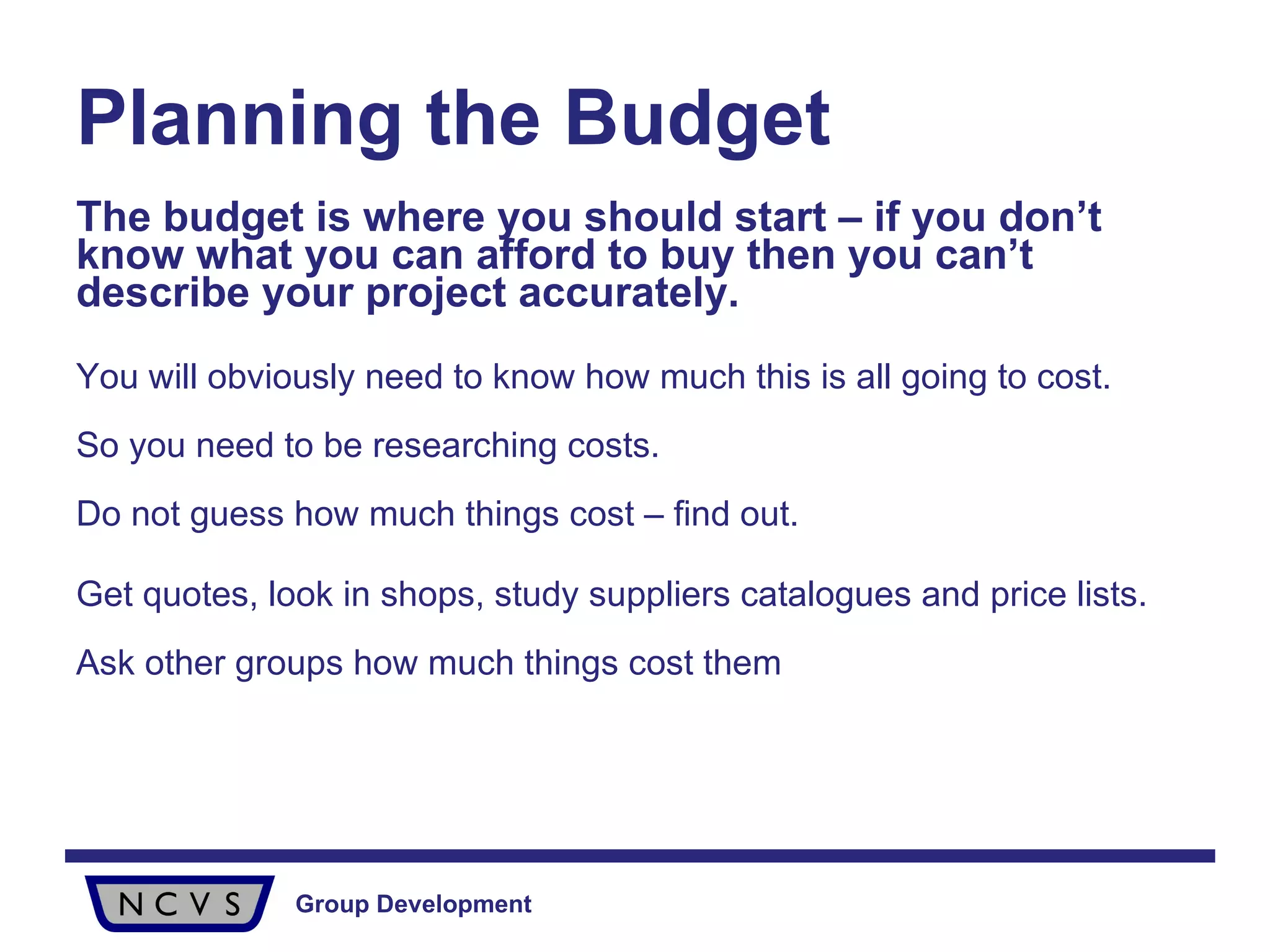 Planning the Budget The budget is where you should start – if you don’t know what you can afford to buy then you can’t describe your project accurately.   You will obviously need to know how much this is all going to cost.  So you need to be researching costs.  Do not guess how much things cost – find out. Get quotes, look in shops, study suppliers catalogues and price lists.  Ask other groups how much things cost them 