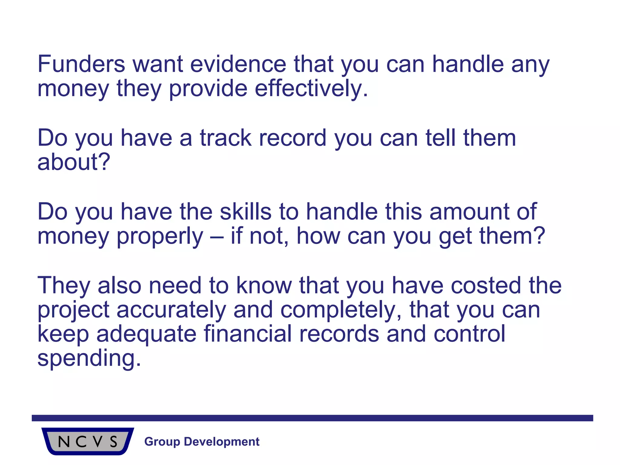 Funders want evidence that you can handle any money they provide effectively.  Do you have a track record you can tell them about?  Do you have the skills to handle this amount of money properly – if not, how can you get them? They also need to know that you have costed the project accurately and completely, that you can keep adequate financial records and control spending. 