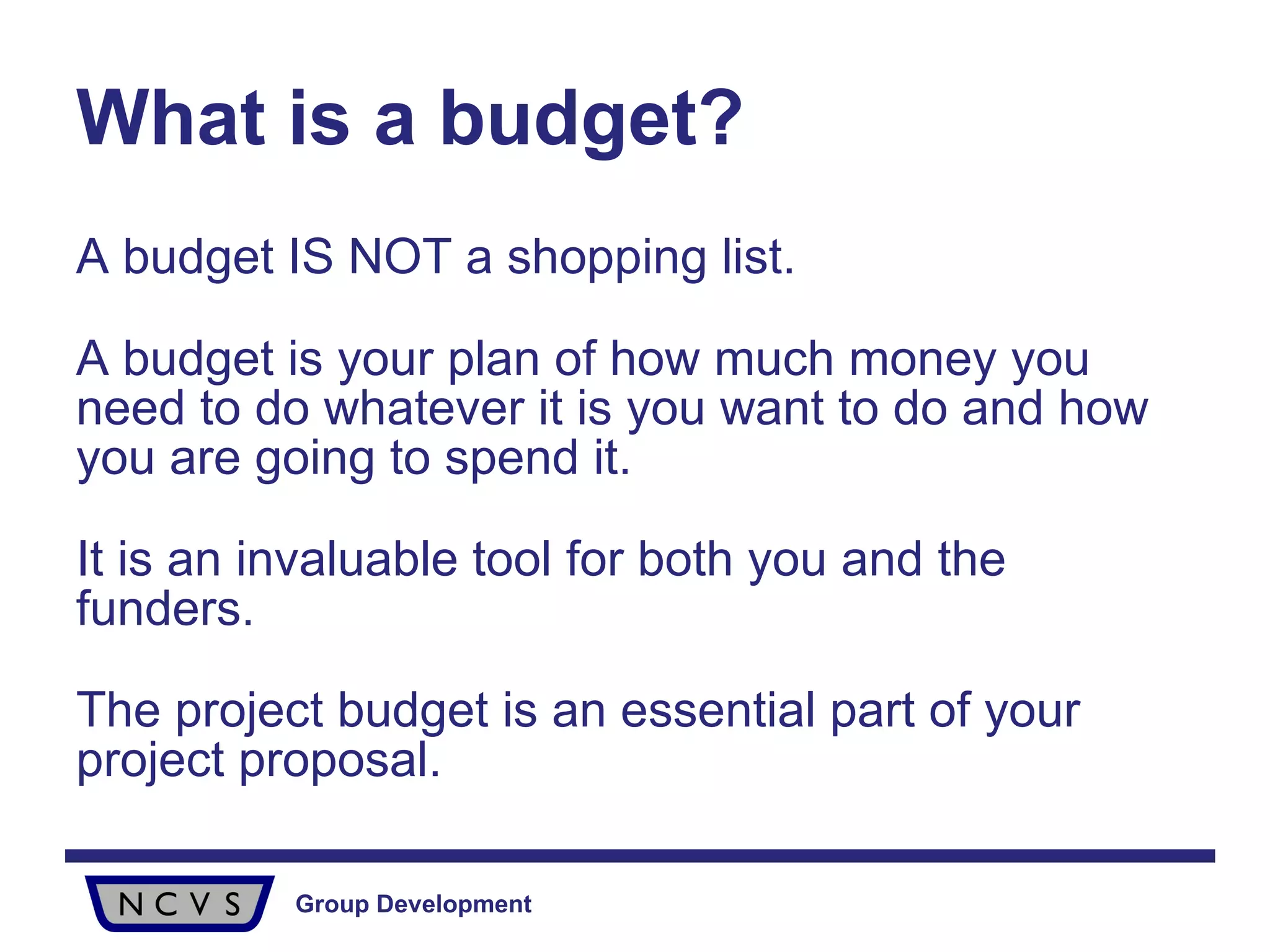 What is a budget? A budget IS NOT a shopping list. A budget is your plan of how much money you need to do whatever it is you want to do and how you are going to spend it.  It is an invaluable tool for both you and the funders.  The project budget is an essential part of your project proposal. 
