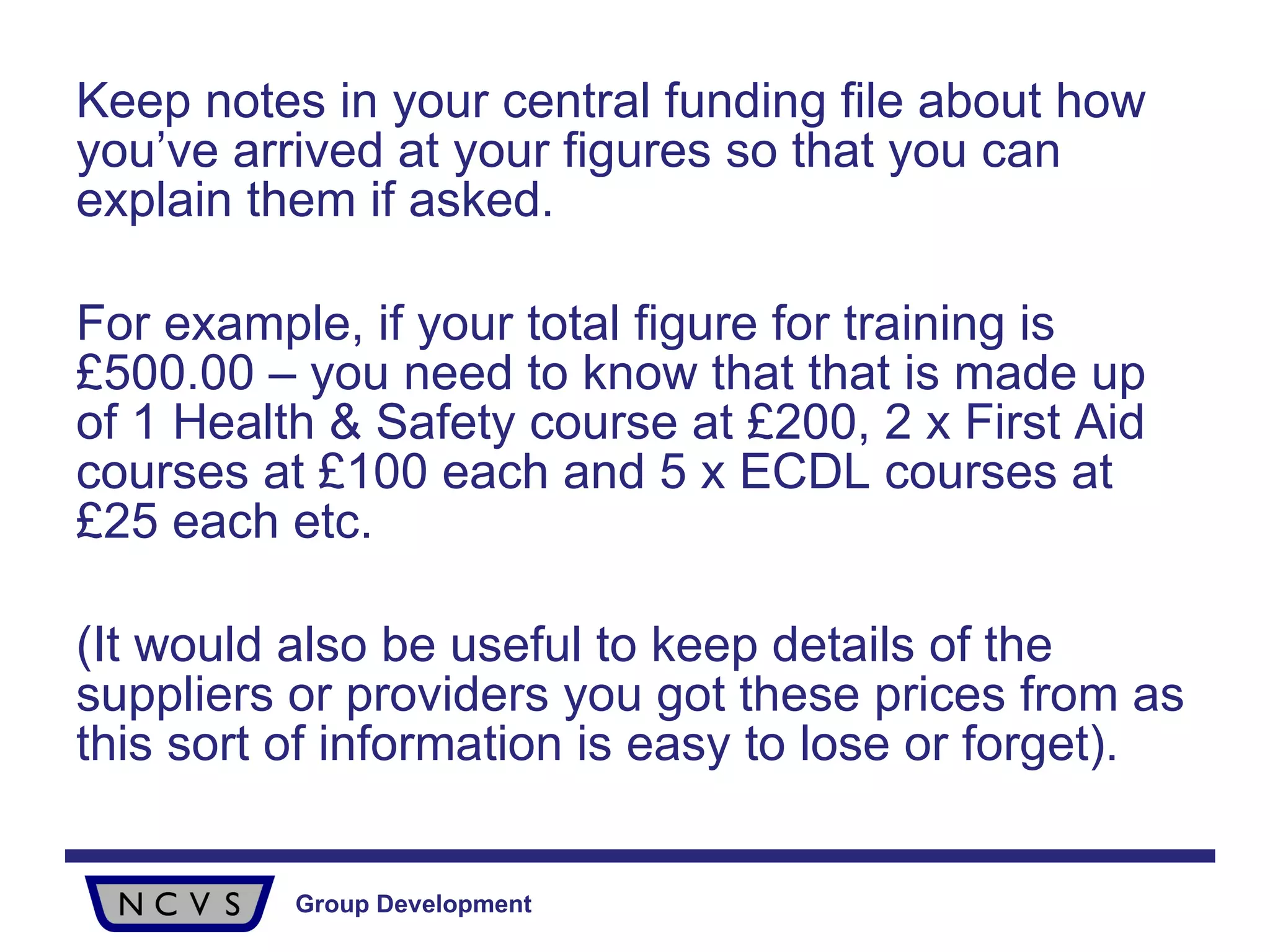 Keep notes in your central funding file about how you’ve arrived at your figures so that you can explain them if asked.  For example, if your total figure for training is £500.00 – you need to know that that is made up of 1 Health & Safety course at £200, 2 x First Aid courses at £100 each and 5 x ECDL courses at £25 each etc.  (It would also be useful to keep details of the suppliers or providers you got these prices from as this sort of information is easy to lose or forget). 