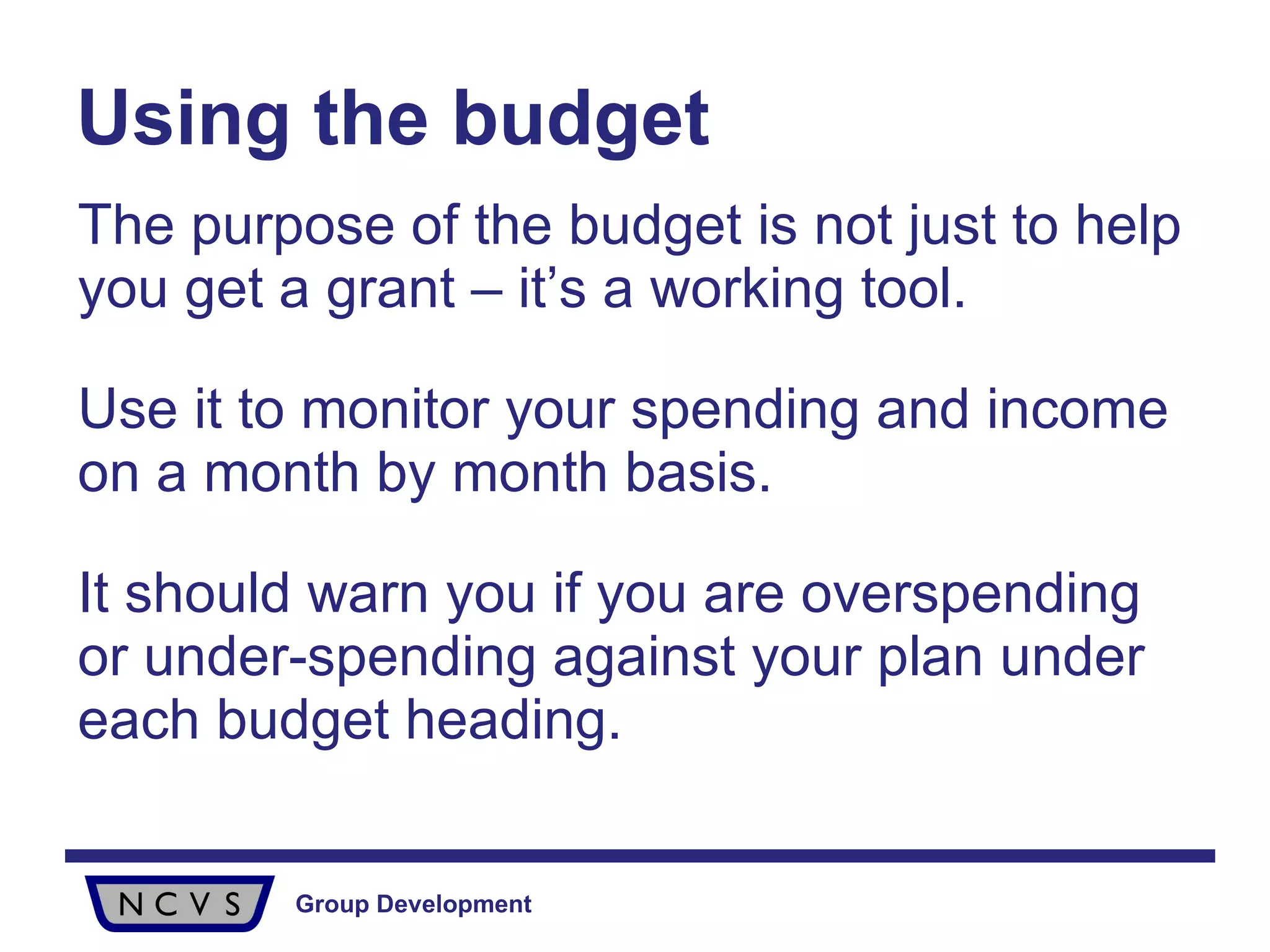 Using the budget The purpose of the budget is not just to help you get a grant – it’s a working tool.  Use it to monitor your spending and income on a month by month basis.  It should warn you if you are overspending or under-spending against your plan under each budget heading.  