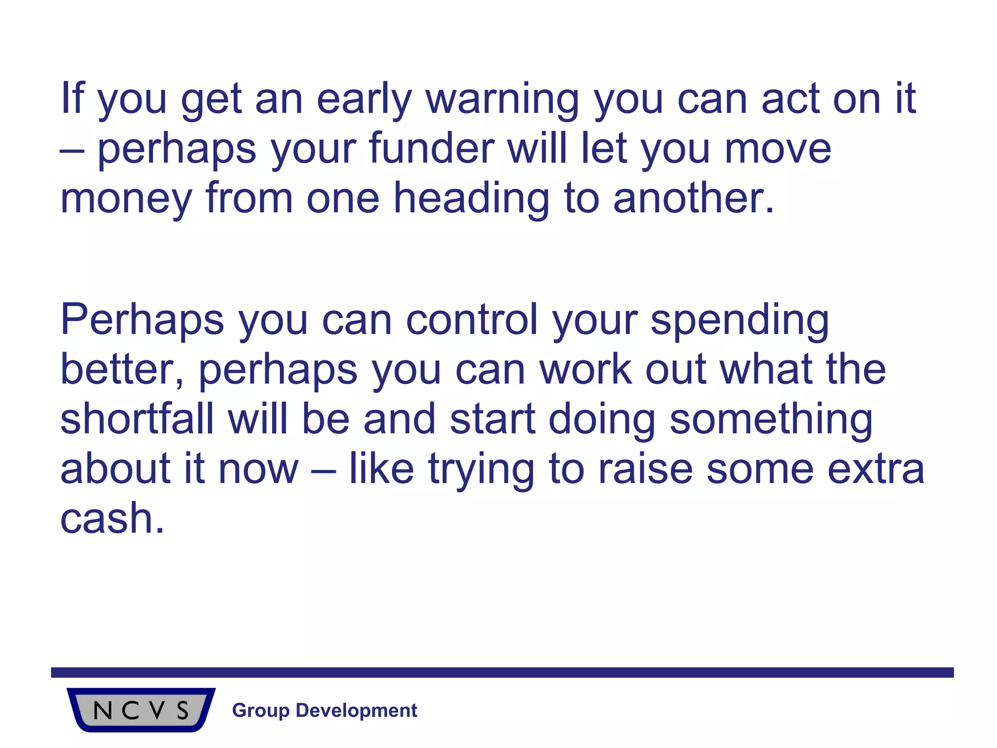 If you get an early warning you can act on it – perhaps your funder will let you move money from one heading to another.  Perhaps you can control your spending better, perhaps you can work out what the shortfall will be and start doing something about it now – like trying to raise some extra cash. 