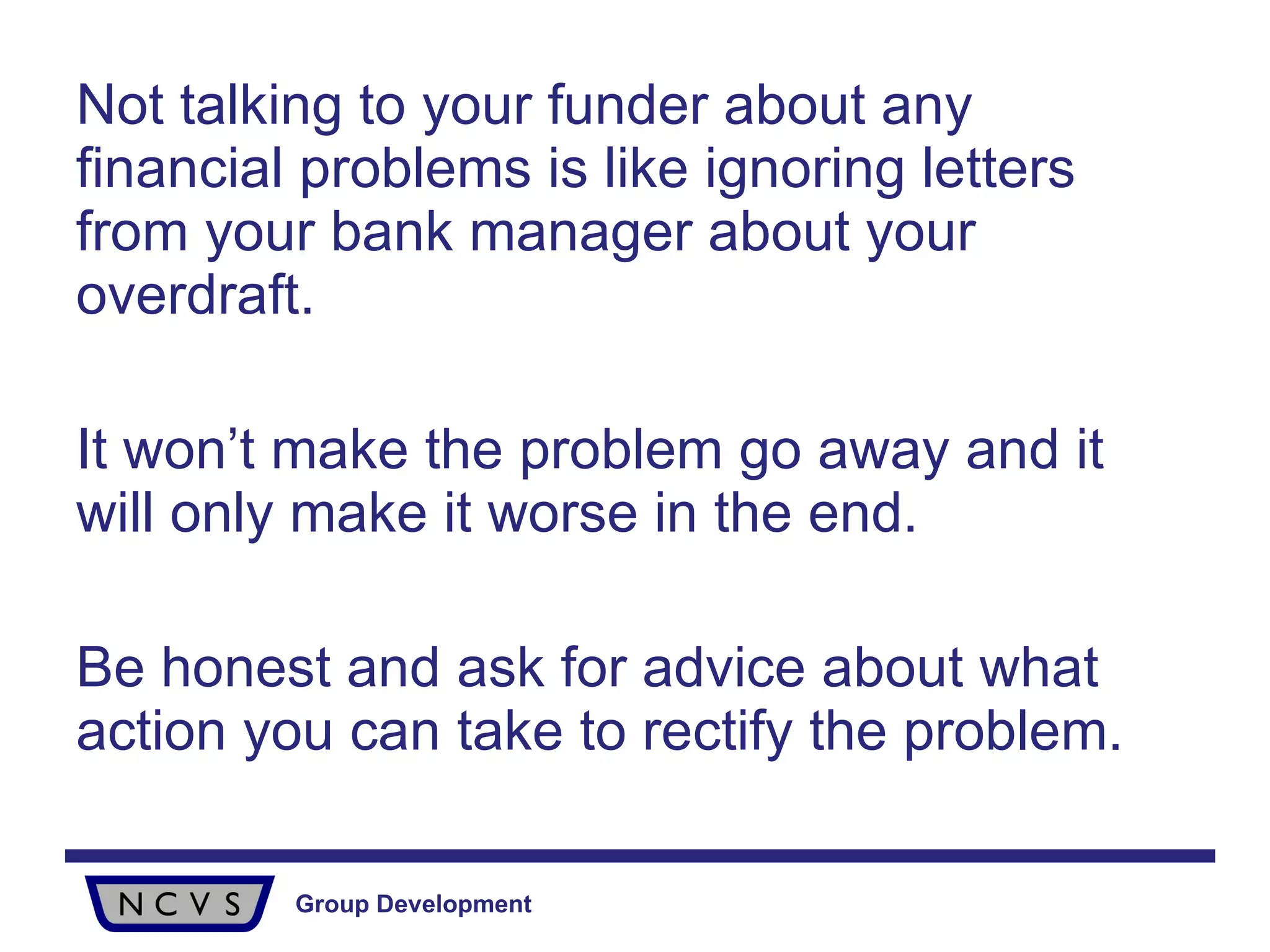 Not talking to your funder about any financial problems is like ignoring letters from your bank manager about your overdraft. It won’t make the problem go away and it will only make it worse in the end.  Be honest and ask for advice about what action you can take to rectify the problem.  