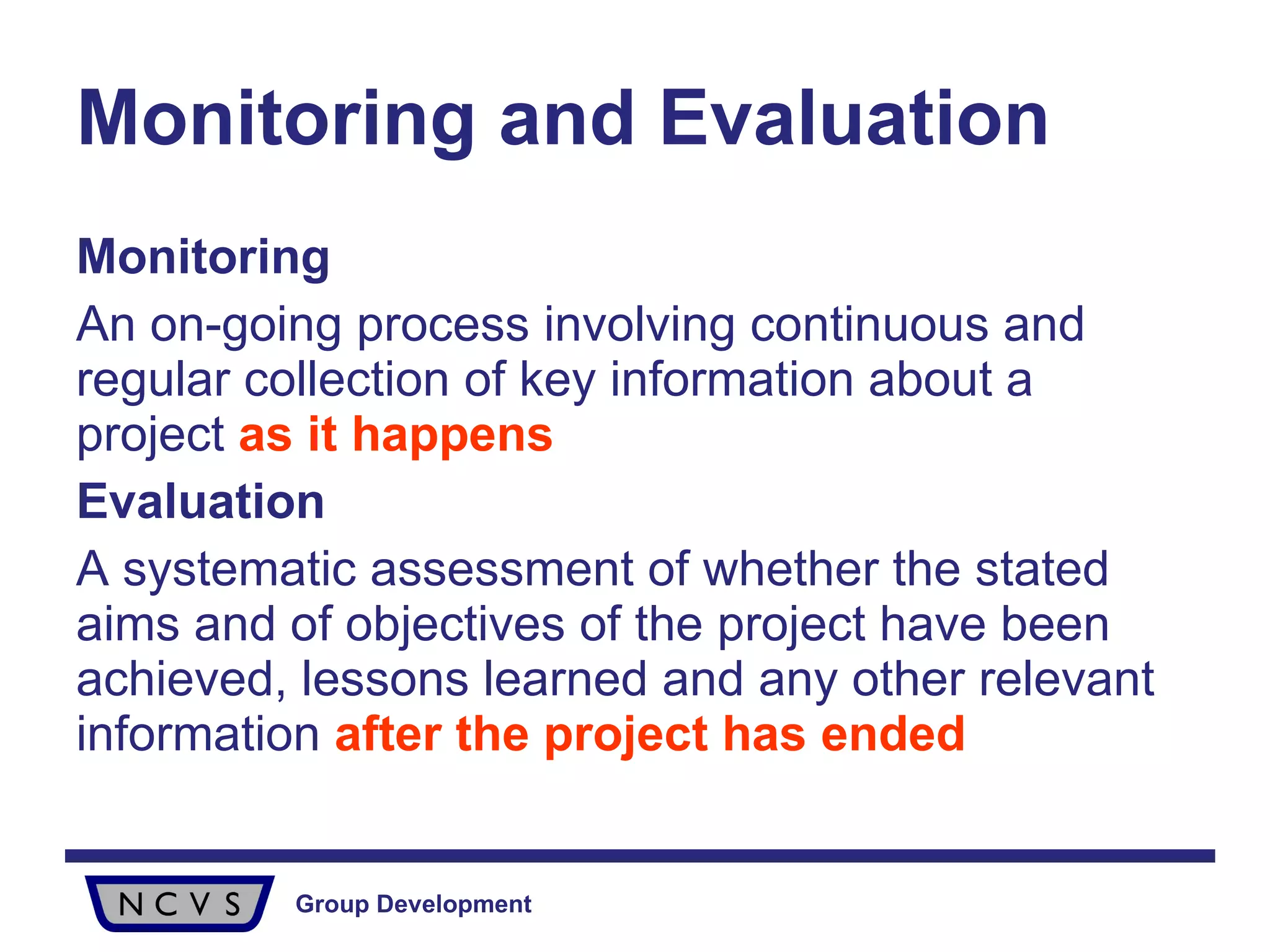 Monitoring and Evaluation   Monitoring An on-going process involving continuous and regular collection of key information about a project  as it happens Evaluation A systematic assessment of whether the stated aims and of objectives of the project have been achieved, lessons learned and any other relevant information  after the project has ended 