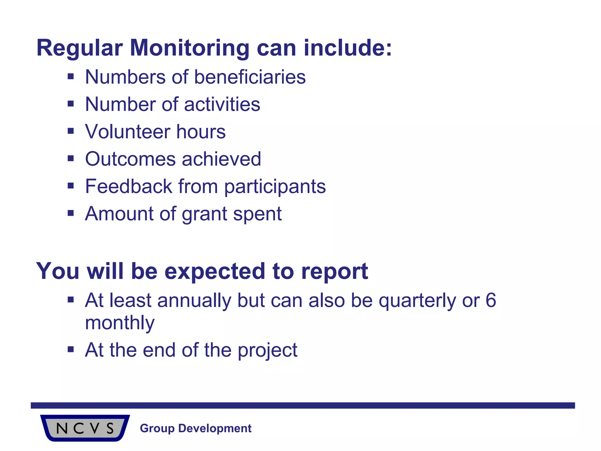 Regular Monitoring can include: Numbers of beneficiaries Number of activities Volunteer hours Outcomes achieved Feedback from participants Amount of grant spent You will be expected to report At least annually but can also be quarterly or 6 monthly At the end of the project 