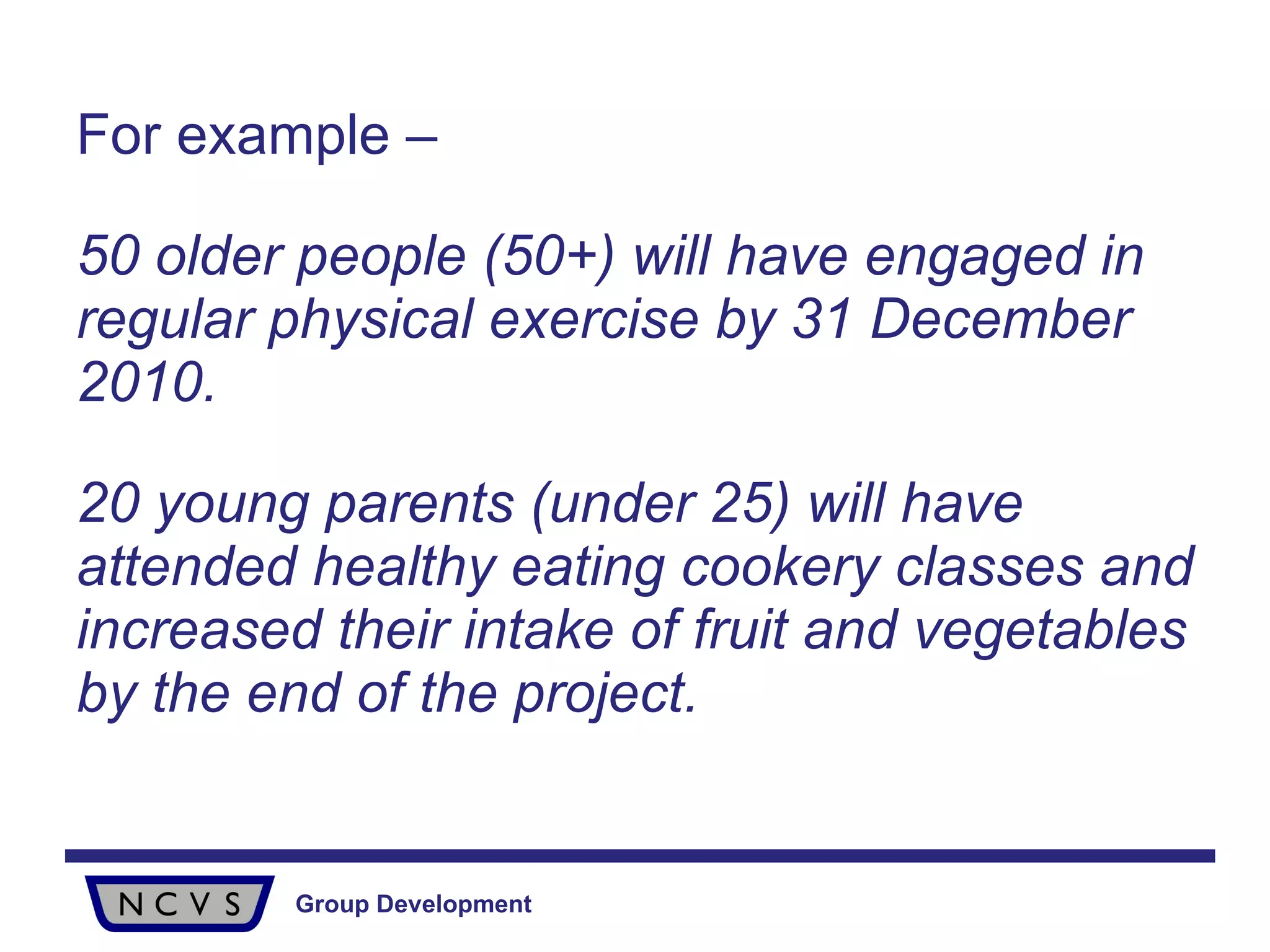 For example – 50 older people (50+) will have engaged in regular physical exercise by 31 December 2010. 20 young parents (under 25) will have attended healthy eating cookery classes and increased their intake of fruit and vegetables by the end of the project. 