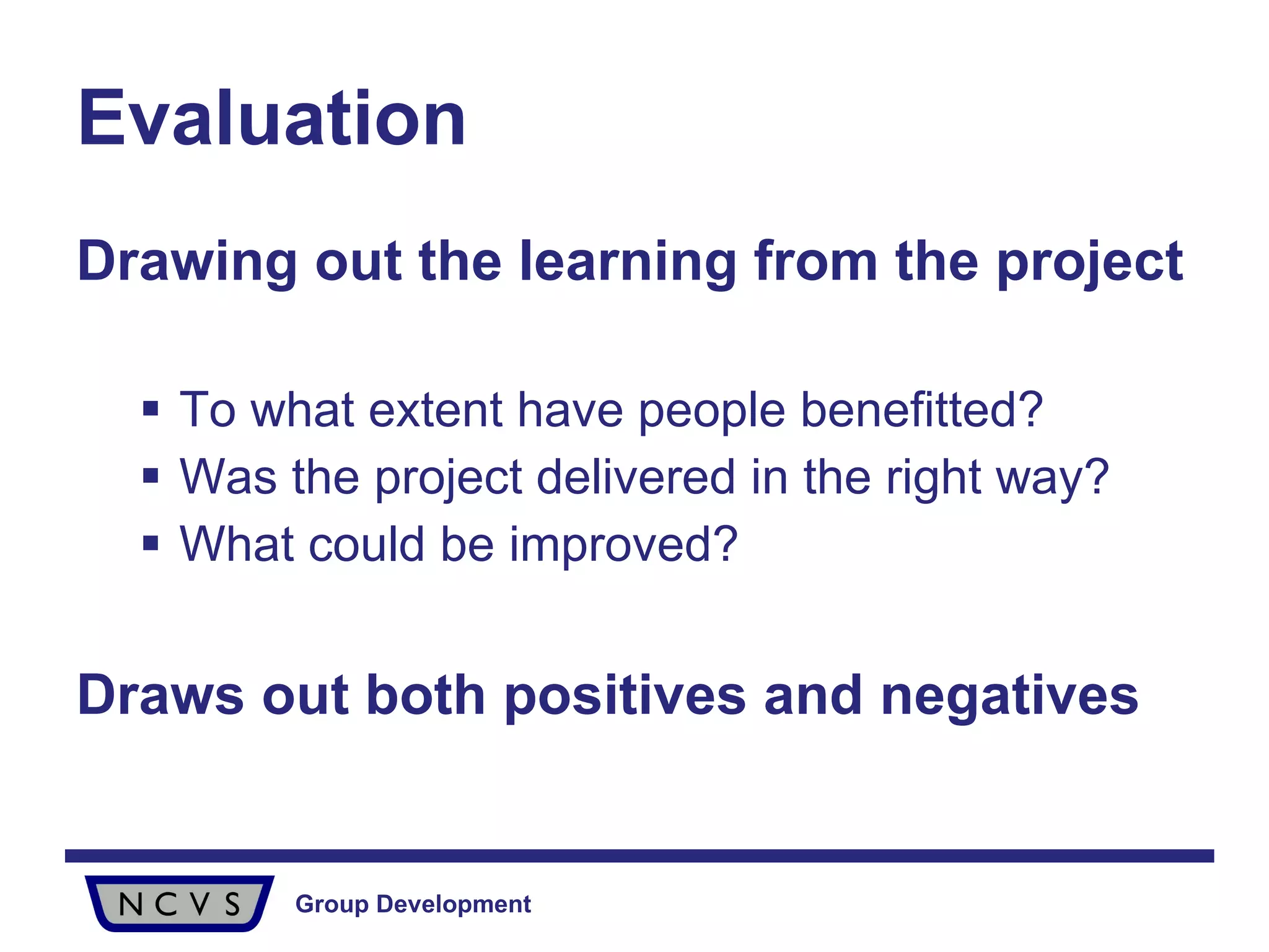 Evaluation Drawing out the learning from the project To what extent have people benefitted? Was the project delivered in the right way? What could be improved? Draws out both positives and negatives 