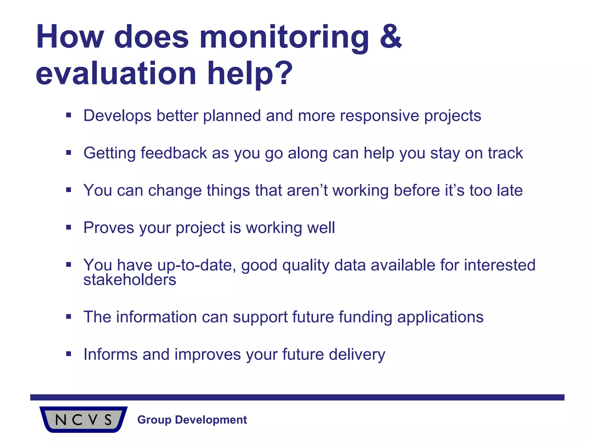 How does monitoring & evaluation help? Develops better planned and more responsive projects Getting feedback as you go along can help you stay on track You can change things that aren’t working before it’s too late Proves your project is working well You have up-to-date, good quality data available for interested stakeholders  The information can support future funding applications Informs and improves your future delivery 