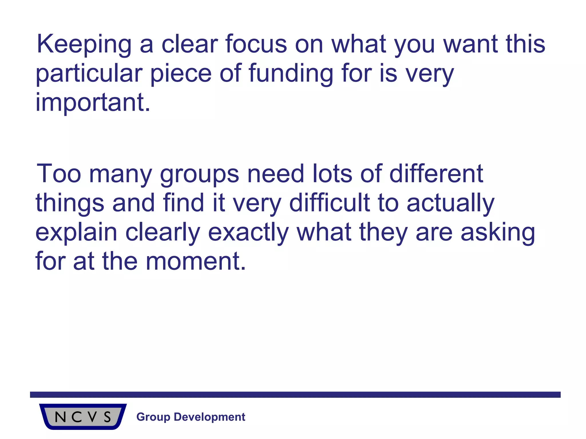 Keeping a clear focus on what you want this particular piece of funding for is very important. Too many groups need lots of different things and find it very difficult to actually explain clearly exactly what they are asking for at the moment.  