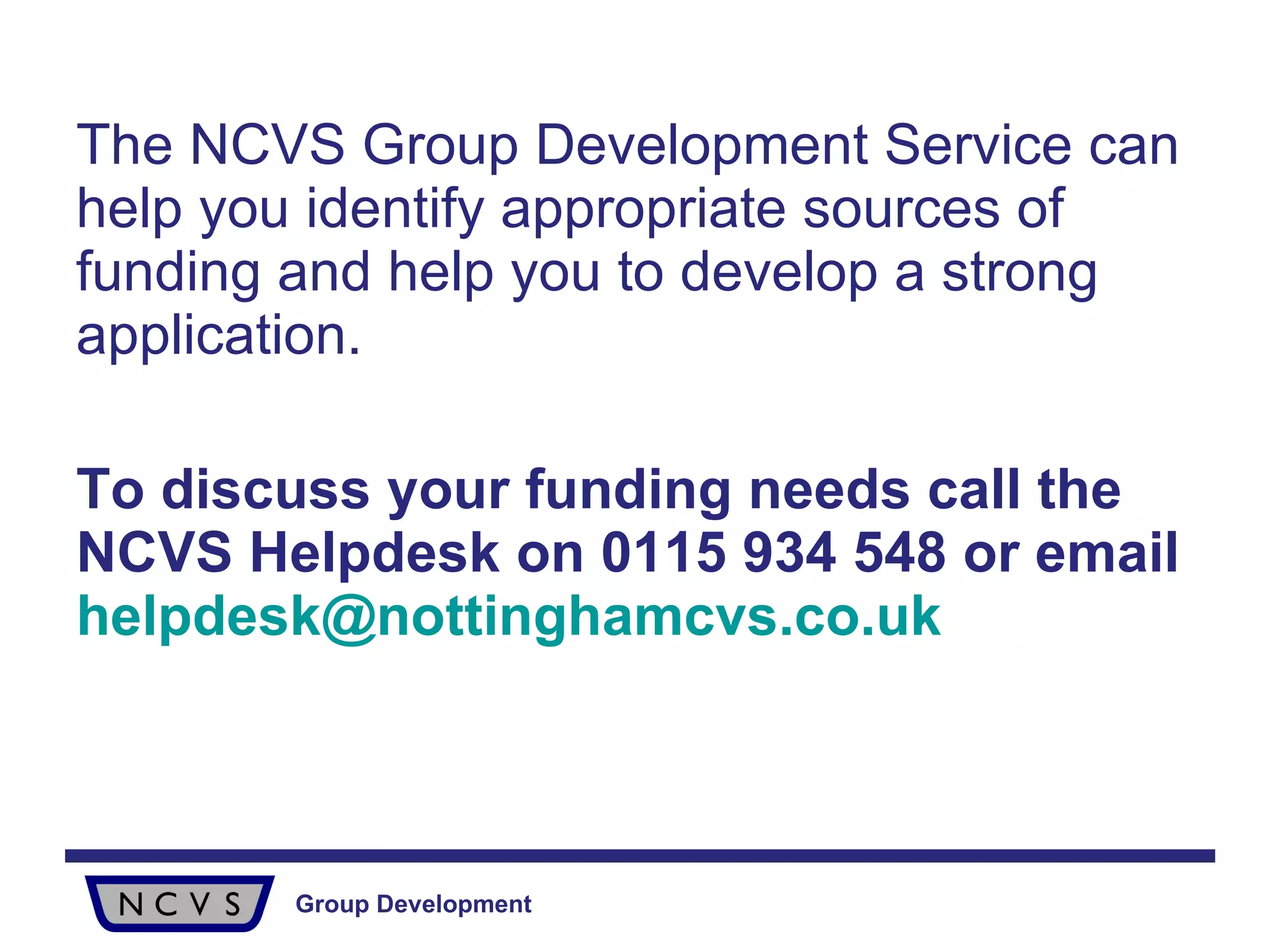The NCVS Group Development Service can help you identify appropriate sources of funding and help you to develop a strong application. To discuss your funding needs call the NCVS Helpdesk on 0115 934 548 or email   [email_address] 