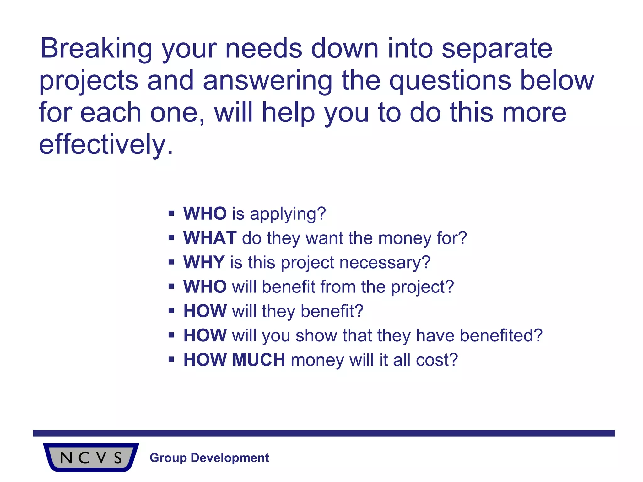 Breaking your needs down into separate projects and answering the questions below  for each one, will help you to do this more effectively. WHO  is applying? WHAT  do they want the money for? WHY  is this project necessary? WHO  will benefit from the project? HOW  will they benefit? HOW  will you show that they have benefited? HOW   MUCH  money will it all cost? 