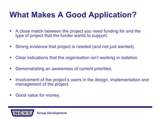 What Makes A Good Application? A close match between the project you need funding for and the type of project that the funder wants to support.  Strong evidence that project is needed (and not just wanted). Clear indications that the organisation isn’t working in isolation. Demonstrating an awareness of current priorities. Involvement of the project’s users in the design, implementation and management of the project. Good value for money. 