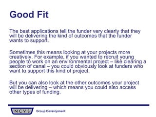 Good Fit The best applications tell the funder very clearly that they will be delivering the kind of outcomes that the funder wants to support. Sometimes this means looking at your projects more creatively. For example, if you wanted to recruit young people to work on an environmental project – like clearing a section of canal – you could obviously look at funders who want to support this kind of project. But you can also look at the other outcomes your project will be delivering – which means you could also access other types of funding. 