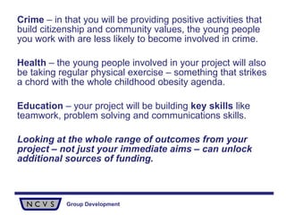 Crime  – in that you will be providing positive activities that build citizenship and community values, the young people you work with are less likely to become involved in crime. Health  – the young people involved in your project will also be taking regular physical exercise – something that strikes a chord with the whole childhood obesity agenda. Education  – your project will be building  key skills  like teamwork, problem solving and communications skills. Looking at the whole range of outcomes from your project – not just your immediate aims – can unlock additional sources of funding. 