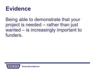 Evidence Being able to demonstrate that your project is needed – rather than just wanted – is increasingly important to funders. 