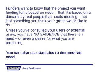 Funders want to know that the project you want funding for is based on need -  that  it’s based on a demand by real people that needs meeting – not just something you think your group would like to do.  Unless you’ve consulted your users or potential users, you have NO EVIDENCE that there is a need – or even a desire for what you are proposing. You can also use statistics to demonstrate need . 