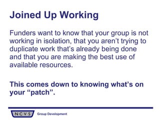 Joined Up Working Funders want to know that your group is not working in isolation, that you aren’t trying to duplicate work that’s already being done and that you are making the best use of available resources. This comes down to knowing what’s on your “patch”. 