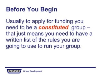 Before You Begin Usually to apply for funding you need to be a  constituted   group – that just means you need to have a written list of the rules you are going to use to run your group. 