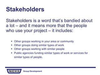 Stakeholders Stakeholders is a word that’s bandied about a lot – and it means more that the people who use your project – it includes: Other groups working in your area or community Other groups doing similar types of work Other groups working with similar people Public agencies funding similar types of work or services for similar types of people . 