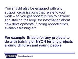 You should also be engaged with any support organisations that relate to your work – so you get opportunities to network and stay “in the loop” for information about new developments, funding opportunities, available training etc.  For example  Enable for any projects to do with training or NYON for any projects around children and young people. 