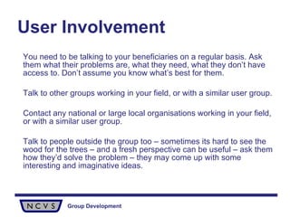 User Involvement   You need to be talking to your beneficiaries on a regular basis. Ask them what their problems are, what they need, what they don’t have access to. Don’t assume you know what’s best for them. Talk to other groups working in your field, or with a similar user group.  Contact any national or large local organisations working in your field, or with a similar user group.  Talk to people outside the group too – sometimes its hard to see the wood for the trees – and a fresh perspective can be useful – ask them how they’d solve the problem – they may come up with some interesting and imaginative ideas.  