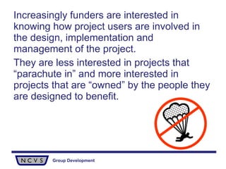 Increasingly funders are interested in knowing how project users are involved in the design, implementation and management of the project.  They are less interested in projects that “parachute in” and more interested in projects that are “owned” by the people they are designed to benefit. 