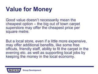 Value for Money Good value doesn’t necessarily mean the cheapest option – the big out of town carpet superstore may offer the cheapest price per square metre. But a local store, even if a little more expensive, may offer additional benefits, like some free offcuts, friendly staff, ability to fit the carpet in the evening etc. as well as supporting local jobs by keeping the money in the local economy.  