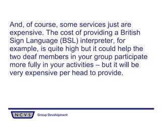 And, of course, some services just are expensive. The cost of providing a British Sign Language (BSL) interpreter, for example, is quite high but it could help the two deaf members in your group participate more fully in your activities – but it will be very expensive per head to provide.  