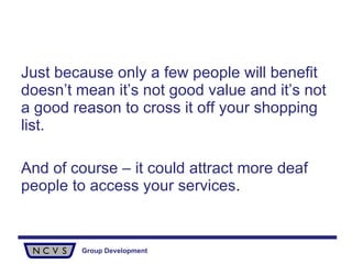 Just because only a few people will benefit doesn’t mean it’s not good value and it’s not a good reason to cross it off your shopping list.  And of course – it could attract more deaf people to access your services . 