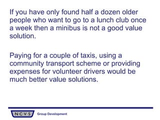 If you have only found half a dozen older people who want to go to a lunch club once a week then a minibus is not a good value solution.  Paying for a couple of taxis, using a community transport scheme or providing expenses for volunteer drivers would be much better value solutions. 