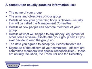 A constitution usually contains information like: The name of your group The aims and objectives of your group  Details of how your governing body is chosen - usually this will be called the Management Committee Details of how people can become members of your group Details of what will happen to any money, equipment or other items of value (assets) that your group owns if you ever decide to wind the group up The date you agreed to accept your constitution/rules Signature of the officers of your committee - officers are committee members with special responsibilities -  these are usually the Chair, the Treasurer and the Secretary 