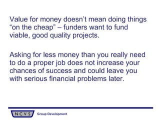 Value for money doesn’t mean doing things “on the cheap” – funders want to fund viable, good quality projects.  Asking for less money than you really need to do a proper job does not increase your chances of success and could leave you with serious financial problems later. 