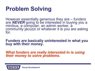 Problem Solving However essentially generous they are – funders are  NEVER  going to be interested in buying you a minibus, a computer, an admin worker, a community jacuzzi or whatever it is you are asking for.  Funders are basically uninterested in what you buy with their money. What funders are really interested in is using their money to solve problems . 