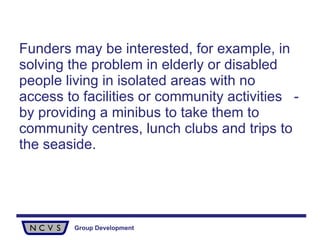 Funders may be interested, for example, in solving the problem in elderly or disabled people living in isolated areas with no access to facilities or community activities  - by providing a minibus to take them to community centres, lunch clubs and trips to the seaside. 