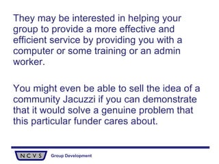They may be interested in helping your group to provide a more effective and efficient service by providing you with a computer or some training or an admin worker.  You might even be able to sell the idea of a community Jacuzzi if you can demonstrate that it would solve a genuine problem that this particular funder cares about. 