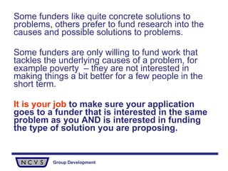 Some funders like quite concrete solutions to problems, others prefer to fund research into the causes and possible solutions to problems.  Some funders are only willing to fund work that tackles the underlying causes of a problem, for example poverty  – they are not interested in making things a bit better for a few people in the short term. It is your job  to make sure your application goes to a funder that is interested in the same problem as you AND is interested in funding the type of solution you are proposing. 
